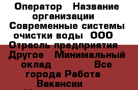 Оператор › Название организации ­ Современные системы очистки воды, ООО › Отрасль предприятия ­ Другое › Минимальный оклад ­ 15 000 - Все города Работа » Вакансии   . Московская обл.,Бронницы г.